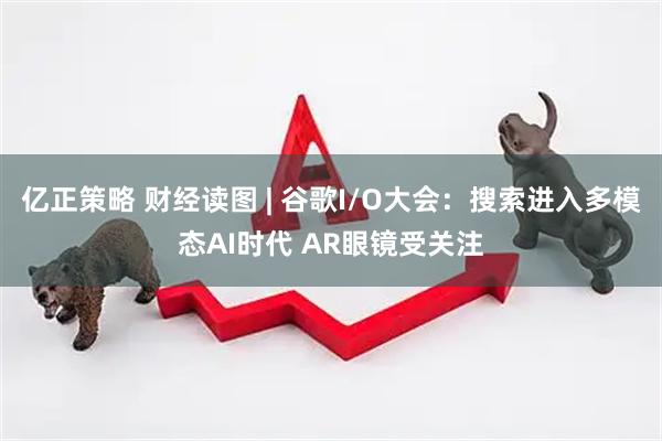 亿正策略 财经读图 | 谷歌I/O大会：搜索进入多模态AI时代 AR眼镜受关注
