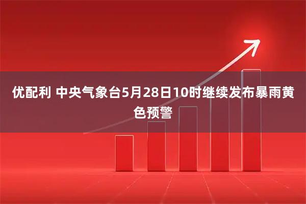 优配利 中央气象台5月28日10时继续发布暴雨黄色预警
