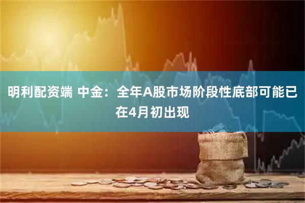 明利配资端 中金：全年A股市场阶段性底部可能已在4月初出现