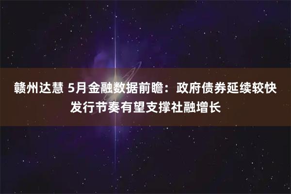 赣州达慧 5月金融数据前瞻：政府债券延续较快发行节奏有望支撑社融增长