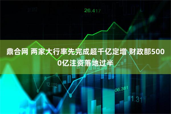 鼎合网 两家大行率先完成超千亿定增 财政部5000亿注资落地过半