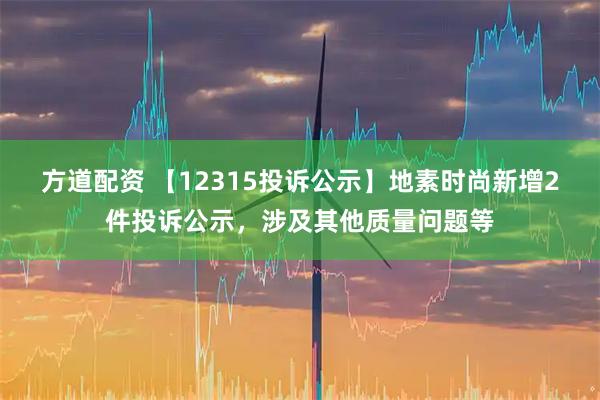 方道配资 【12315投诉公示】地素时尚新增2件投诉公示，涉及其他质量问题等