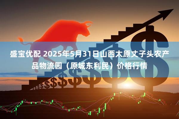 盛宝优配 2025年5月31日山西太原丈子头农产品物流园（原城东利民）价格行情