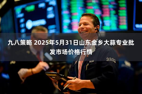 九八策略 2025年5月31日山东金乡大蒜专业批发市场价格行情