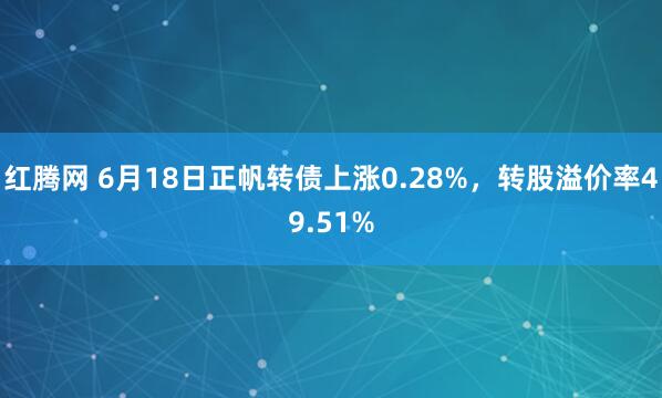 红腾网 6月18日正帆转债上涨0.28%，转股溢价率49.51%