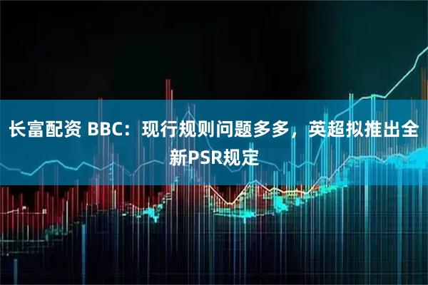 长富配资 BBC：现行规则问题多多，英超拟推出全新PSR规定