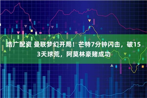 浩广配资 曼联梦幻开局！芒特7分钟闪击，破153天球荒，阿莫林豪赌成功