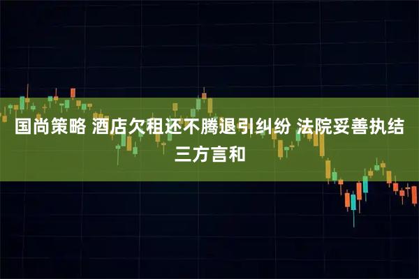 国尚策略 酒店欠租还不腾退引纠纷 法院妥善执结三方言和