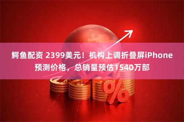 鳄鱼配资 2399美元！机构上调折叠屏iPhone预测价格，总销量预估1540万部