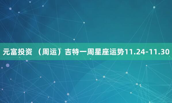 元富投资 （周运）吉特一周星座运势11.24-11.30