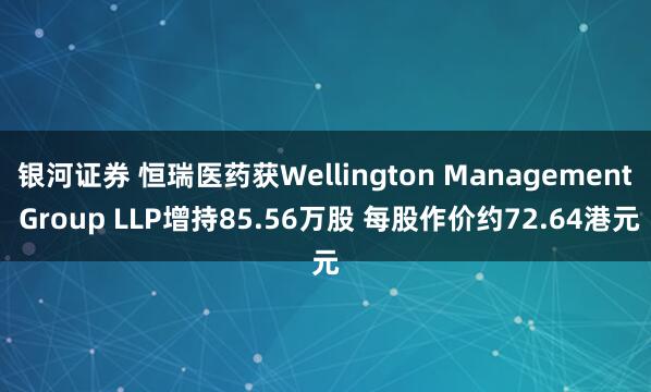 银河证券 恒瑞医药获Wellington Management Group LLP增持85.56万股 每股作价约72.64港元