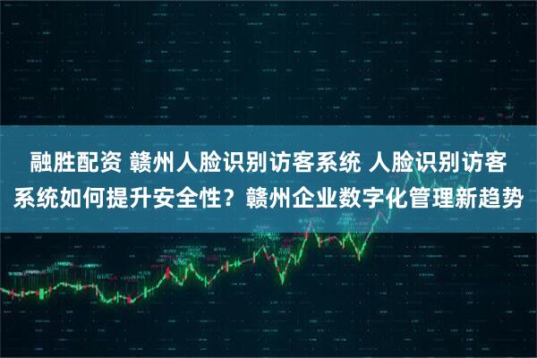 融胜配资 赣州人脸识别访客系统 人脸识别访客系统如何提升安全性？赣州企业数字化管理新趋势