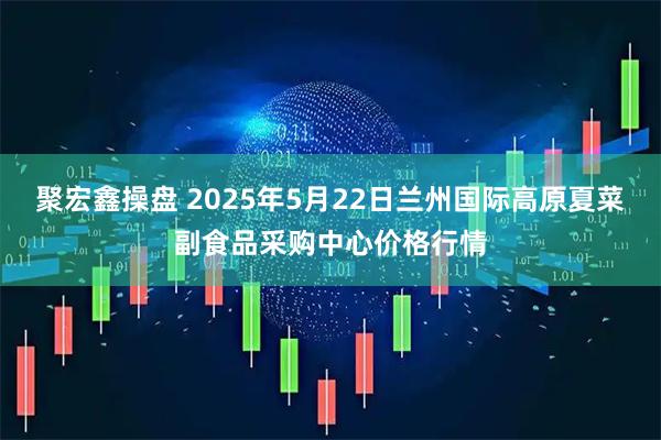 聚宏鑫操盘 2025年5月22日兰州国际高原夏菜副食品采购中心价格行情