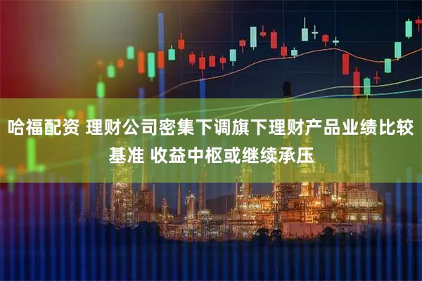 哈福配资 理财公司密集下调旗下理财产品业绩比较基准 收益中枢或继续承压