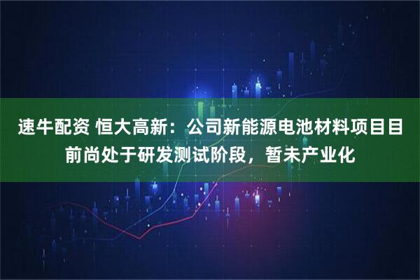 速牛配资 恒大高新：公司新能源电池材料项目目前尚处于研发测试阶段，暂未产业化