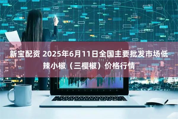 新宝配资 2025年6月11日全国主要批发市场低辣小椒（三樱椒）价格行情