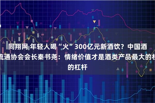 同翔网 年轻人喝“火”300亿元新酒饮？中国酒类流通协会会长秦书尧：情绪价值才是酒类产品最大的杠杆