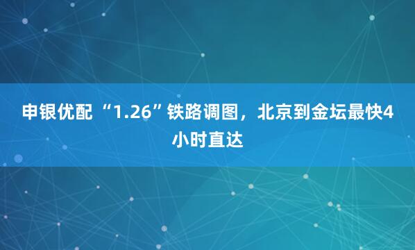 申银优配 “1.26”铁路调图，北京到金坛最快4小时直达