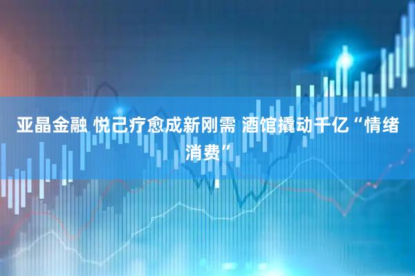 亚晶金融 悦己疗愈成新刚需 酒馆撬动千亿“情绪消费”