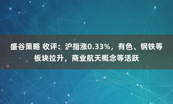 盛谷策略 收评：沪指涨0.33%，有色、钢铁等板块拉升，商业航天概念等活跃