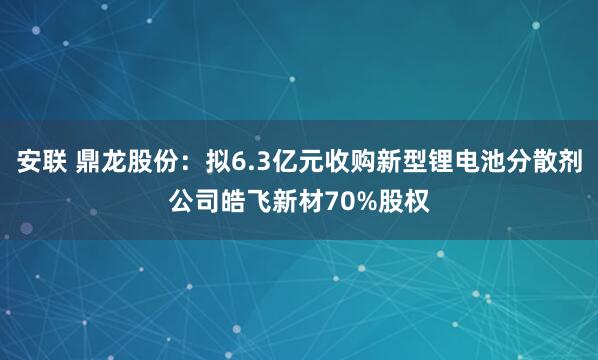 安联 鼎龙股份：拟6.3亿元收购新型锂电池分散剂公司皓飞新材70%股权