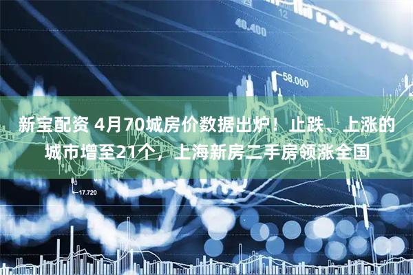 新宝配资 4月70城房价数据出炉！止跌、上涨的城市增至21个，上海新房二手房领涨全国