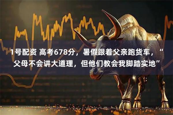 1号配资 高考678分,暑假跟着父亲跑货车,“父母不会讲大道理,但他们教会我脚踏实地”