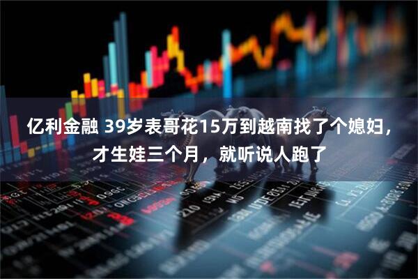 亿利金融 39岁表哥花15万到越南找了个媳妇，才生娃三个月，就听说人跑了