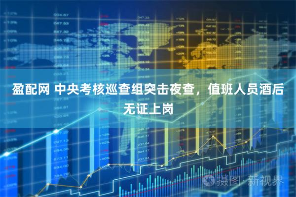 盈配网 中央考核巡查组突击夜查，值班人员酒后无证上岗